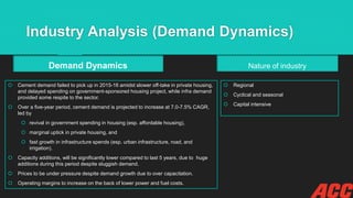 Industry Analysis (Demand Dynamics)
Demand Dynamics
 Cement demand failed to pick up in 2015-16 amidst slower off-take in private housing,
and delayed spending on government-sponsored housing project, while infra demand
provided some respite to the sector.
 Over a five-year period, cement demand is projected to increase at 7.0-7.5% CAGR,
led by
 revival in government spending in housing (esp. affordable housing),
 marginal uptick in private housing, and
 fast growth in infrastructure spends (esp. urban infrastructure, road, and
irrigation).
 Capacity additions, will be significantly lower compared to last 5 years, due to huge
additions during this period despite sluggish demand.
 Prices to be under pressure despite demand growth due to over capacitation.
 Operating margins to increase on the back of lower power and fuel costs.
Nature of industry
 Regional
 Cyclical and seasonal
 Capital intensive
 