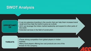 SWOT Analysis
• It can do extensive branding in the country that can help them increase brand
recall and thus help the brand to grow as a whole
• ACC can leverage the Indian market leadership and expand to other parts of
the world.
• Extended services in the field of construction
OPPORTUNITI
ES
THREATS
•Faces strong competition from global players in Indian
markets.
•Many local players offering low cost products are one of the
threats for the company.
 