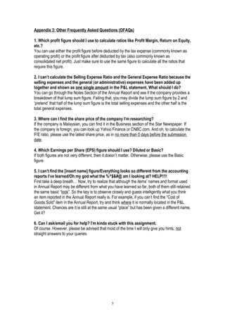 Appendix 3: Other Frequently Asked Questions (OFAQs)
1. Which profit figure should I use to calculate ratios like Profit Margin, Return on Equity,
etc.?
You can use either the profit figure before deducted by the tax expense (commonly known as
operating profit) or the profit figure after deducted by tax (also commonly known as
consolidated net profit). Just make sure to use the same figure to calculate all the ratios that
require this figure.
2. I can’t calculate the Selling Expense Ratio and the General Expense Ratio because the
selling expenses and the general (or administrative) expenses have been added up
together and shown as one single amount in the P&L statement. What should I do?
You can go through the Notes Section of the Annual Report and see if the company provides a
breakdown of that lump sum figure. Failing that, you may divide the lump sum figure by 2 and
‘pretend’ that half of the lump sum figure is the total selling expenses and the other half is the
total general expenses.
3. Where can I find the share price of the company I’m researching?
If the company is Malaysian, you can find it in the Business section of the Star Newspaper. If
the company is foreign, you can look up Yahoo Finance or CNBC.com. And oh, to calculate the
P/E ratio, please use the latest share price, as in no more than 5 days before the submission
date.
4. Which Earnings per Share (EPS) figure should I use? Diluted or Basic?
If both figures are not very different, then it doesn’t matter. Otherwise, please use the Basic
figure.
5. I can’t find the [insert name] figure/Everything looks so different from the accounting
reports I’ve learned/Oh my god what the %^$&#@ am I looking at? HELP!!!!
First take a deep breath… Now, try to realize that although the items’ names and format used
in Annual Report may be different from what you have learned so far, both of them still retained
the same basic “look”. So the key is to observe closely and guess intelligently what you think
an item reported in the Annual Report really is. For example, if you can’t find the “Cost of
Goods Sold” item in the Annual Report, try and think where it is normally located in the P&L
statement. Chances are it is still at the same usual “place” but has been given a different name.
Get it?
6. Can I ask/email you for help? I’m kinda stuck with this assignment.
Of course. However, please be advised that most of the time I will only give you hints, not
straight answers to your queries
5
 