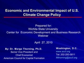 Economic and Environmental Impact of U.S. Climate Change Policy By: Dr. Margo Thorning, Ph.D.  Senior Vice President and Chief Economist American Council for Capital Formation Washington, D.C.  www.accf.org Tel: 202-293-5811  [email_address] Prepared for: Wichita State University  Center for  Economic Development and Business Research Webinar  April  27, 2010 