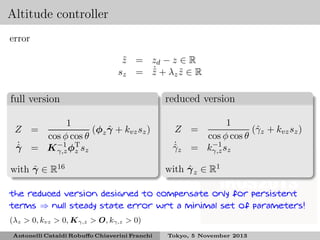 Altitude controller
error
z = zd − z ∈ R
˜
˙
s z = z + λz z ∈ R
˜
˜

full version
1
ˆ
(φ γ + kvz sz )
cos φ cos θ z
˙
γ = K −1 φT sz
ˆ
γ,z z

Z =

ˆ
with γ ∈ R16

reduced version
1
(ˆz + kvz sz )
γ
cos φ cos θ
−1
= kγ,z sz

Z =
˙
γz
ˆ

ˆ
with γ z ∈ R1

the reduced version designed to compensate only for persistent
terms ⇒ null steady state error wrt a minimal set of parameters!
(λz > 0, kvz > 0, K γ,z > O, kγ,z > 0)
Antonelli Cataldi Robuﬀo Chiaverini Franchi

Tokyo, 5 November 2013

 