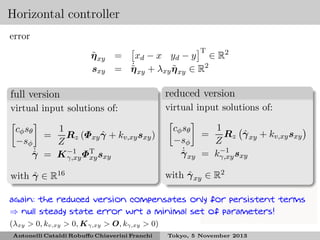 Horizontal controller
error
T

˜
η xy = xd − x yd − y ∈ R2
˙
˜
sxy = η xy + λxy η xy ∈ R2
˜

full version

reduced version

virtual input solutions of:

virtual input solutions of:

1
cφ sθ
ˆ
Rz (Φxy γ + kv,xy sxy )
=
−sφ
Z
˙
γ = K −1 ΦT sxy
ˆ
γ,xy xy
ˆ
with γ ∈ R16

1
cφ sθ
ˆ
Rz γ xy + kv,xy sxy
=
−sφ
Z
−1
˙
γ xy = kγ,xy sxy
ˆ
ˆ
with γ xy ∈ R2

again: the reduced version compensates only for persistent terms
⇒ null steady state error wrt a minimal set of parameters!
(λxy > 0, kv,xy > 0, K γ,xy > O, kγ,xy > 0)
Antonelli Cataldi Robuﬀo Chiaverini Franchi

Tokyo, 5 November 2013

 