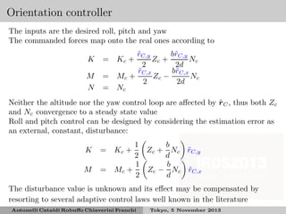 Orientation controller
The inputs are the desired roll, pitch and yaw
The commanded forces map onto the real ones according to
K

=

M
N

=
=

b˜C,y
rC,y
˜
r
Zc +
Nc
2
2d
b˜C,x
rC,x
˜
r
Zc −
Nc
Mc +
2
2d
Nc
Kc +

˜
Neither the altitude nor the yaw control loop are aﬀected by rC , thus both Zc
and Nc convergence to a steady state value
Roll and pitch control can be designed by considering the estimation error as
an external, constant, disturbance:
K

=

M

=

1
b
Zc + Nc rC,y
˜
2
d
1
b
Mc +
Zc − Nc rC,x
˜
2
d
Kc +

The disturbance value is unknown and its eﬀect may be compensated by
resorting to several adaptive control laws well known in the literature
Antonelli Cataldi Robuﬀo Chiaverini Franchi

Tokyo, 5 November 2013

 
