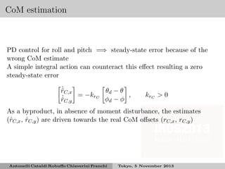 CoM estimation

PD control for roll and pitch =⇒ steady-state error because of the
wrong CoM estimate
A simple integral action can counteract this eﬀect resulting a zero
steady-state error
˙
θ −θ
rC,x
ˆ
= −krC d
,
˙
φd − φ
rC,y
ˆ

krC > 0

As a byproduct, in absence of moment disturbance, the estimates
(ˆC,x , rC,y ) are driven towards the real CoM oﬀsets (rC,x , rC,y )
r
ˆ

Antonelli Cataldi Robuﬀo Chiaverini Franchi

Tokyo, 5 November 2013

 