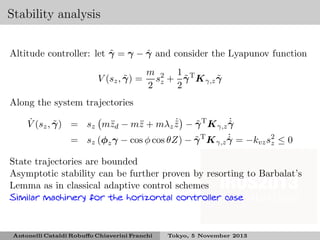 Stability analysis
˜
ˆ
Altitude controller: let γ = γ − γ and consider the Lyapunov function
˜
V (sz , γ ) =

m 2 1 T
˜
˜
s + γ K γ,z γ
2 z 2

Along the system trajectories
˙
˙
˙
˜
˜
z
z
˜
ˆ
V (sz , γ ) = sz m¨d − m¨ + mλz z − γ T K γ,z γ
˙
˜
= sz (φz γ − cos φ cos θZ) − γ T K γ,z γ = −kvz s2 ≤ 0
ˆ
z
State trajectories are bounded
Asymptotic stability can be further proven by resorting to Barbalat’s
Lemma as in classical adaptive control schemes
Similar machinery for the horizontal controller case

Antonelli Cataldi Robuﬀo Chiaverini Franchi

Tokyo, 5 November 2013

 