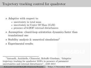 Trajectory tracking control for quadrotor

Adaptive with respect to
uncertainty in total mass
uncertainty in Center Of Mass (CoM)
presence of 6-DOF external disturbances

Assumption: closed-loop orientation dynamics faster than
translational one
Stability analysis & numerical simulations1
Experimental results

1
Antonelli, Arrichiello, Chiaverini, Robuﬀo Giordano, “Adaptive
trajectory tracking for quadrotor MAVs in presence of parameter
uncertainties and external disturbances”, AIM 2013
Antonelli Cataldi Robuﬀo Chiaverini Franchi

Tokyo, 5 November 2013

 