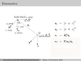 Kinematics

body-ﬁxed u, surge
xb
p, roll
Ob
q, pitch
η1
r, yaw
yb
v, sway
zb
w, heave

η1 =
η2 =
O
x
earth-ﬁxed

x y z
φ θ ψ

ν 1 = RB η 1
I ˙
˙
ν 2 = T (η 2 )η 2

y
z

Antonelli Cataldi Robuﬀo Chiaverini Franchi

Tokyo, 5 November 2013

T
T

 