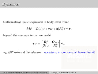 Dynamics

Mathematical model expressed in body-ﬁxed frame
˙
M ν + C(ν)ν + τ W + g(RB ) = τ ,
I
beyond the common terms, we model
τW =
γ W ∈ R6 external disturbance

RB O 3×3
I
γW
O 3×3 RB
I
constant in the inertial frame (wind)

Antonelli Cataldi Robuﬀo Chiaverini Franchi

Tokyo, 5 November 2013

 