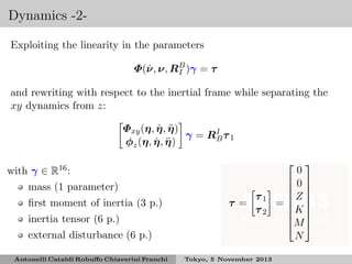 Dynamics -2Exploiting the linearity in the parameters
˙
Φ(ν, ν, RB )γ = τ
I
and rewriting with respect to the inertial frame while separating the
xy dynamics from z:
˙ ¨
Φxy (η, η, η )
γ = RI τ 1
B
˙ ¨
φz (η, η, η )
with γ ∈ R16 :
mass (1 parameter)
ﬁrst moment of inertia (3 p.)
inertia tensor (6 p.)

τ =

τ1
τ2

external disturbance (6 p.)
Antonelli Cataldi Robuﬀo Chiaverini Franchi


0
0
 
Z 
= 
K 
 
M 


N

Tokyo, 5 November 2013

 