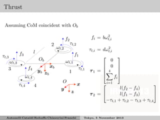 Thrust
Assuming CoM coincident with Ob
f2
2
τt,3

l

f3

ωt,2

f4

yb z
b

ωt,4
τt,4

4

τt,2
f1

Ob

ωt,3
3

2
fi = bωt,i

ωt,1

xb

1
O
y

τt,1
x

z

Antonelli Cataldi Robuﬀo Chiaverini Franchi

2
τt,i = dωt,i

0
 0

τ1 =  4

i=1




fi







l(f2 − f4 )

l(f1 − f3 )
τ2 = 
−τt,1 + τt,2 − τt,3 + τt,4

Tokyo, 5 November 2013

 