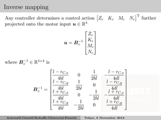 Inverse mapping
Any controller determines a control action Zc Kc Mc Nc
projected onto the motor input u ∈ R4
 
Zc
 Kc 
u = B −1  
v 
Mc 
Nc
where B −1 ∈ R4×4 is
v

B −1
v

l − rC,x
 4bl
l − r
C,y


 4bl
= l + r
C,x

 4bl
 l + rC,y
4bl

0
1
2bl
0
1
−
2bl

Antonelli Cataldi Robuﬀo Chiaverini Franchi

1
2bl
0
1
−
2bl
0


l − rC,x
−
4dl 
l − rC,y 


4dl 
l + rC,x 

−
4dl 
l + rC,y 
4dl

Tokyo, 5 November 2013

T

further

 