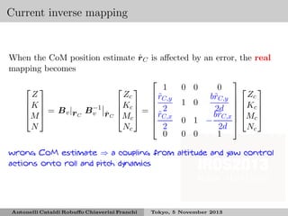 Current inverse mapping

ˆ
When the CoM position estimate r C is aﬀected
mapping becomes

1
0
 
 
Z
Zc
 rC,y
˜
1
K 
 Kc  
  = B v | B −1
   2
ˆ
r C v r C Mc  =  rC,x
M 
˜

0

2
N
Nc
0
0

by an error, the real

0
 
b˜C,y  Zc
r
 
0
2d   Kc 
b˜C,x  Mc 
r 
1 −

2d
Nc
0
1
0

wrong CoM estimate ⇒ a coupling from altitude and yaw control
actions onto roll and pitch dynamics

Antonelli Cataldi Robuﬀo Chiaverini Franchi

Tokyo, 5 November 2013

 