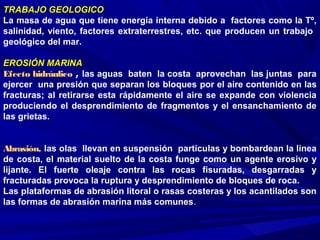TRABAJO GEOLOGICOTRABAJO GEOLOGICO
La masa de agua que tiene energía interna debido a factores como la Tº,
salinidad, viento, factores extraterrestres, etc. que producen un trabajo
geológico del mar.
EROSIÓNEROSIÓN MARINAMARINA
Efecto hidráulico , las aguas baten la costa aprovechan las juntas para
ejercer una presión que separan los bloques por el aire contenido en las
fracturas; al retirarse esta rápidamente el aire se expande con violencia
produciendo el desprendimiento de fragmentos y el ensanchamiento de
las grietas.
Abrasión, las olas llevan en suspensión partículas y bombardean la línea
de costa, el material suelto de la costa funge como un agente erosivo y
lijante. El fuerte oleaje contra las rocas fisuradas, desgarradas y
fracturadas provoca la ruptura y desprendimiento de bloques de roca.
Las plataformas de abrasión litoral o rasas costeras y los acantilados son
las formas de abrasión marina más comunes.
 
