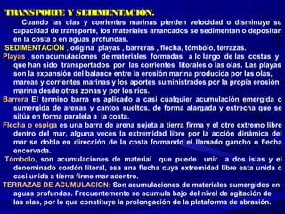 TRANSPORTE Y SEDIMENTACIÓN.TRANSPORTE Y SEDIMENTACIÓN.
Cuando las olas y corrientes marinas pierden velocidad o disminuye su
capacidad de transporte, los materiales arrancados se sedimentan o depositan
en la costa o en aguas profundas.
SEDIMENTACIÓN , origina playas , barreras , flecha, tómbolo, terrazas.
Playas , son acumulaciones de materiales formadas a lo largo de las costas y
que han sido transportados por las corrientes litorales o las olas. Las playas
son la expansión del balance entre la erosión marina producida por las olas,
mareas y corrientes marinas y los aportes suministrados por la propia erosión
marina desde otras zonas y por los ríos.
Barrera El termino barra es aplicado a casi cualquier acumulación emergida o
sumergida de arenas y cantos sueltos, de forma alargada y estrecha que se
sitúa en forma paralela a la costa.
Flecha o espiga es una barra de arena sujeta a tierra firma y el otro extremo libre
dentro del mar, alguna veces la extremidad libre por la acción dinámica del
mar se dobla en dirección de la costa formando el llamado gancho o flecha
encorvada.
Tómbolo, son acumulaciones de material que puede unir a dos islas y el
denominado cordón litoral, esa una flecha cuya extremidad libre esta unida o
casi unida a tierra firme mar adentro.
TERRAZAS DE ACUMULACION: Son acumulaciones de materiales sumergidos en
aguas profundas. Frecuentemente se acumula bajo del nivel de agitación de
las olas, por lo que constituye la prolongación de la plataforma de abrasión.
 