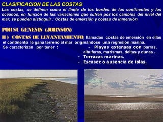 CLASIFICACION DE LAS COSTASCLASIFICACION DE LAS COSTAS
Las costas, se definen como el límite de los bordes de los continentes y losLas costas, se definen como el límite de los bordes de los continentes y los
océanos; en función de las variaciones que sufren por los cambios del nivel delocéanos; en función de las variaciones que sufren por los cambios del nivel del
mar, se pueden distinguir : Costas de emersión y costas de inmersiónmar, se pueden distinguir : Costas de emersión y costas de inmersión
 
PORSU GENESIS (JOHNSON)
II ) COSTAS DE LEVANTAMIENTO, llamadas costas de emersión en ellas
el continente le gana terreno al mar originándose una regresión marina.
Se caracterizan por tener :                -  Playas extensas con barras,
albuferas, marismas, deltas y dunas .
           - Terrazas marinas.
            - Escasez o ausencia de islas.
 
 
 