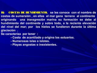 II)    COSTAS DE HUNDIMIENTO, se les conoce con el nombre de
costas de sumersión , en ellas el mar gana terreno al continente
originando una transgresión marina su formación se debe al
hundimiento del continente y sobre todo, a la reciente elevación
del nivel del mar; por los hielos se fundieron durante la última
glaciación .
Se caracteriza por tener :
- Costa de acantilado y origina los estuarios.
- Numerosas islas o islotes.
- Playas angostas o inexistentes.
 