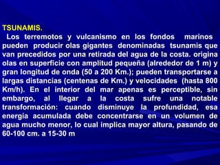 TSUNAMIS.
Los terremotos y vulcanismo en los fondos marinos
pueden producir olas gigantes denominadas tsunamis que
van precedidos por una retirada del agua de la costa. origina
olas en superficie con amplitud pequeña (alrededor de 1 m) y
gran longitud de onda (50 a 200 Km.); pueden transportarse a
largas distancias (centenas de Km.) y velocidades (hasta 800
Km/h). En el interior del mar apenas es perceptible, sin
embargo, al llegar a la costa sufre una notable
transformación: cuando disminuye la profundidad, esa
energía acumulada debe concentrarse en un volumen de
agua mucho menor, lo cual implica mayor altura, pasando de
60-100 cm. a 15-30 m
 