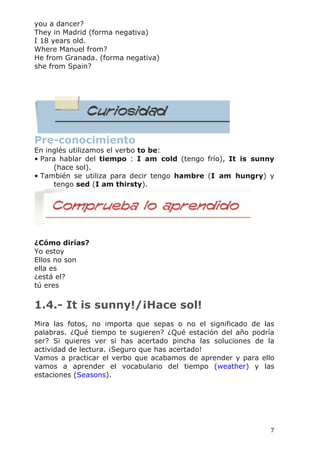   7	
  
you a dancer?
They in Madrid (forma negativa)
I 18 years old.
Where Manuel from?
He from Granada. (forma negativa)
she from Spain?
Pre-conocimiento
En inglés utilizamos el verbo to be:
• Para hablar del tiempo : I am cold (tengo frío), It is sunny
(hace sol).
• También se utiliza para decir tengo hambre (I am hungry) y
tengo sed (I am thirsty).
AV - Actividad de Espacios en Blanco
¿Cómo dirías?
Yo estoy
Ellos no son
ella es
¿está el?
tú eres
1.4.- It is sunny!/¡Hace sol!
Mira las fotos, no importa que sepas o no el significado de las
palabras. ¿Qué tiempo te sugieren? ¿Qué estación del año podría
ser? Si quieres ver si has acertado pincha las soluciones de la
actividad de lectura. ¡Seguro que has acertado!
Vamos a practicar el verbo que acabamos de aprender y para ello
vamos a aprender el vocabulario del tiempo (weather) y las
estaciones (Seasons).
 