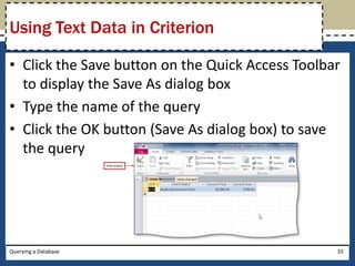 Using Text Data in Criterion

• Click the Save button on the Quick Access Toolbar
  to display the Save As dialog box
• Type the name of the query
• Click the OK button (Save As dialog box) to save
  the query




Querying a Database                               10
 
