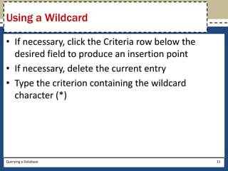 Using a Wildcard

• If necessary, click the Criteria row below the
  desired field to produce an insertion point
• If necessary, delete the current entry
• Type the criterion containing the wildcard
  character (*)




Querying a Database                                11
 
