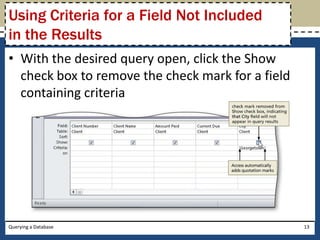 Using Criteria for a Field Not Included
in the Results
• With the desired query open, click the Show
  check box to remove the check mark for a field
  containing criteria




Querying a Database                                13
 