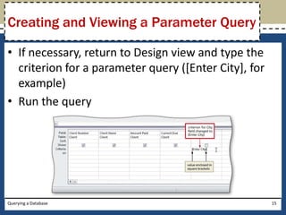 Creating and Viewing a Parameter Query

• If necessary, return to Design view and type the
  criterion for a parameter query ([Enter City], for
  example)
• Run the query




Querying a Database                                    15
 