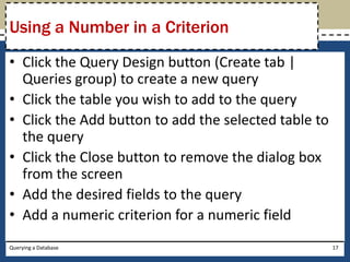 Using a Number in a Criterion
• Click the Query Design button (Create tab |
  Queries group) to create a new query
• Click the table you wish to add to the query
• Click the Add button to add the selected table to
  the query
• Click the Close button to remove the dialog box
  from the screen
• Add the desired fields to the query
• Add a numeric criterion for a numeric field
Querying a Database                                   17
 