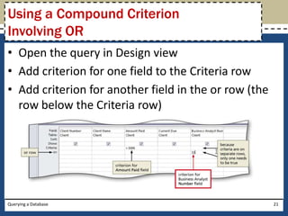 Using a Compound Criterion
Involving OR
• Open the query in Design view
• Add criterion for one field to the Criteria row
• Add criterion for another field in the or row (the
  row below the Criteria row)




Querying a Database                                    21
 