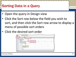 Sorting Data in a Query

• Open the query in Design view
• Click the Sort row below the field you wish to
  sort, and then click the Sort row arrow to display a
  menu of possible sort orders
• Click the desired sort order




Querying a Database                                 24
 