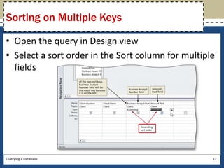 Sorting on Multiple Keys

• Open the query in Design view
• Select a sort order in the Sort column for multiple
  fields




Querying a Database                                 27
 