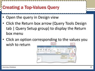 Creating a Top-Values Query

• Open the query in Design view
• Click the Return box arrow (Query Tools Design
  tab | Query Setup group) to display the Return
  box menu
• Click an option corresponding to the values you
  wish to return




Querying a Database                                 28
 