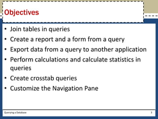 Objectives

• Join tables in queries
• Create a report and a form from a query
• Export data from a query to another application
• Perform calculations and calculate statistics in
  queries
• Create crosstab queries
• Customize the Navigation Pane


Querying a Database                                  3
 