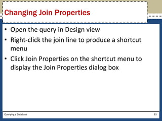 Changing Join Properties

• Open the query in Design view
• Right-click the join line to produce a shortcut
  menu
• Click Join Properties on the shortcut menu to
  display the Join Properties dialog box




Querying a Database                                 33
 