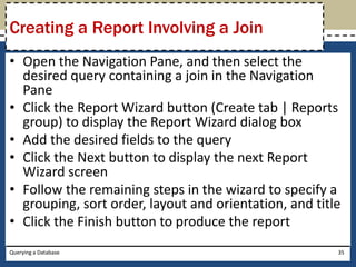 Creating a Report Involving a Join
• Open the Navigation Pane, and then select the
  desired query containing a join in the Navigation
  Pane
• Click the Report Wizard button (Create tab | Reports
  group) to display the Report Wizard dialog box
• Add the desired fields to the query
• Click the Next button to display the next Report
  Wizard screen
• Follow the remaining steps in the wizard to specify a
  grouping, sort order, layout and orientation, and title
• Click the Finish button to produce the report
Querying a Database                                     35
 