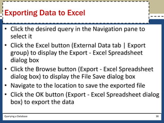 Exporting Data to Excel
• Click the desired query in the Navigation pane to
  select it
• Click the Excel button (External Data tab | Export
  group) to display the Export - Excel Spreadsheet
  dialog box
• Click the Browse button (Export - Excel Spreadsheet
  dialog box) to display the File Save dialog box
• Navigate to the location to save the exported file
• Click the OK button (Export - Excel Spreadsheet dialog
  box) to export the data
Querying a Database                                   38
 