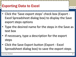 Exporting Data to Excel

• Click the ‘Save export steps’ check box (Export -
  Excel Spreadsheet dialog box) to display the Save
  export steps options
• Type the desired name for the steps in the Save as
  text box
• If necessary, type a description for the export
  steps
• Click the Save Export button (Export - Excel
  Spreadsheet dialog box) to save the export steps
Querying a Database                                39
 