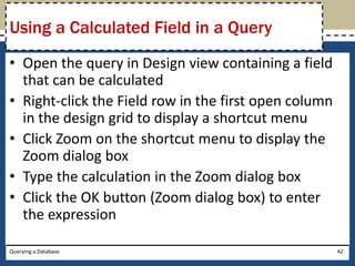 Using a Calculated Field in a Query
• Open the query in Design view containing a field
  that can be calculated
• Right-click the Field row in the first open column
  in the design grid to display a shortcut menu
• Click Zoom on the shortcut menu to display the
  Zoom dialog box
• Type the calculation in the Zoom dialog box
• Click the OK button (Zoom dialog box) to enter
  the expression

Querying a Database                                    42
 