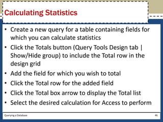 Calculating Statistics

• Create a new query for a table containing fields for
  which you can calculate statistics
• Click the Totals button (Query Tools Design tab |
  Show/Hide group) to include the Total row in the
  design grid
• Add the field for which you wish to total
• Click the Total row for the added field
• Click the Total box arrow to display the Total list
• Select the desired calculation for Access to perform
Querying a Database                                      46
 