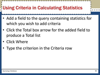 Using Criteria in Calculating Statistics

• Add a field to the query containing statistics for
  which you wish to add criteria
• Click the Total box arrow for the added field to
  produce a Total list
• Click Where
• Type the criterion in the Criteria row



Querying a Database                                    48
 