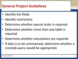 General Project Guidelines

• Identify the fields
• Identify restrictions
• Determine whether special order is required
• Determine whether more than one table is
  required
• Determine whether calculations are required
• If data is to be summarized, determine whether a
  crosstab query would be appropriate

Querying a Database                              5
 