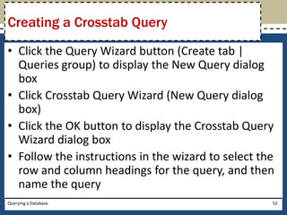 Creating a Crosstab Query
• Click the Query Wizard button (Create tab |
  Queries group) to display the New Query dialog
  box
• Click Crosstab Query Wizard (New Query dialog
  box)
• Click the OK button to display the Crosstab Query
  Wizard dialog box
• Follow the instructions in the wizard to select the
  row and column headings for the query, and then
  name the query
Querying a Database                                 52
 