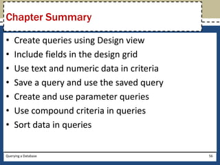 Chapter Summary

•    Create queries using Design view
•    Include fields in the design grid
•    Use text and numeric data in criteria
•    Save a query and use the saved query
•    Create and use parameter queries
•    Use compound criteria in queries
•    Sort data in queries

Querying a Database                          56
 