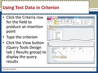 Using Text Data in Criterion
• Click the Criteria row
  for the field to
  produce an insertion
  point
• Type the criterion
• Click the View button
  (Query Tools Design
  tab | Results group) to
  display the query
  results
Querying a Database            9
 