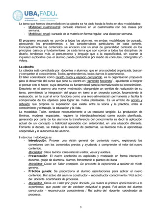 La tarea que hemos desarrollado en la cátedra se ha dado hasta la fecha en dos modalidades: 
- Modalidad cuatrimestral: cursado intensivo en un cuatrimestre con dos clases por 
3 
semana. 
- Modalidad anual: cursado de la materia en forma regular, una clase por semana. 
El programa encarado es común a todos los alumnos, en ambas modalidades de cursado, 
adecuando los procedimientos a las características particulares de cada cohorte. 
Conceptualmente los contenidos se encaran con un nivel de generalidad centrado en los 
principios básicos y fundamentales de cada tema que son común a todas las disciplinas de 
diseño, tendiendo más al pensamiento y lenguaje que a la especificidad, sin coartar la 
inquietud explorativa que el alumno puede profundizar por medio de consultas, bibliografía y/o 
videos. 
La cátedra 
La cátedra está constituida por docentes y alumnos que en una sociedad organizada, buscan 
y comparten el conocimiento. Todos aprehendemos, todos damos lo aprehendido. 
El taller considerado como recinto físico y espacio compartido, es la organización propuesta 
para el desarrollo del curso que pone su centro en “aprender haciendo”, apuntando a integrar 
el pensar con el hacer, cuya dinámica es fundamental para la internalización del conocimiento. 
Despierta en el alumno una mayor motivación, otorgándole un sentido de realización de su 
tarea, permitiendo la integración del grupo en torno a un proyecto común, favoreciendo la 
evaluación, en la cual el error funciona como una retro-alimentación permanente y facilita la 
comprensión de los objetivos para lograr las metas planteadas. Es un ámbito de acción y 
reflexión que propone la superación que existe entre la teoría y la práctica, entre el 
conocimiento y el trabajo, la educación y la vida. 
La modalidad Taller, conduce necesariamente a un producto tangible. La producción de 
láminas, modelos espaciales, requiere la interdisciplinariedad como acción planificada, 
generando por parte de los alumnos la transferencia del conocimiento es decir la aplicación 
actual de un concepto o habilidad aprendido con anterioridad, en una situación diferente. 
Fomenta el debate, se trabaja en la solución de problemas, se favorece más el aprendizaje 
cooperativo y la autonomía del alumno. 
Instancias metodológicas 
- Introducción: Proveer una visión general del contenido nuevo, explorando las 
conexiones con los contenidos previos y ayudando a comprender el valor del nuevo 
contenido. 
Modalidad: Clase teórica. Presentación verbal, visual y auditiva. 
- Presentación: El nuevo contenido es explicado y modelado en forma interactiva 
docente- grupo de alumnos- alumno, fomentando el planteo de duda 
Modalidad: Clase en Taller completo. Se presenta la experiencia a realizar de modo 
general. 
- Práctica guiada: Se proporciona al alumno ejercitaciones para aplicar el nuevo 
contenido. Rol activo del alumno constructor – reconstructor conocimiento / Rol activo 
del docente coordinador de procesos. 
- Modalidad. Clase en Taller por grupo docente. Se realiza la primera aproximación a la 
experiencia, que puede ser de carácter individual o grupal. Rol activo del alumno 
constructor – reconstructor conocimiento / Rol activo del docente coordinador de 
procesos. 
 