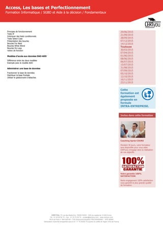 CERTYOU, 37 rue des Mathurins, 75008 PARIS - SAS au capital de 10 000 Euros
Tél : 01 42 93 52 72 - Fax : 01 70 72 02 72 - contact@certyou.com - www.certyou.com
RCS de Paris n° 804 509 461- TVA intracommunautaire FR03 804509461 - APE 8559A
Déclaration d’activité enregistrée sous le N° 11 75 52524 75 auprès du préfet de région d’Ile-de-France
Access, Les bases et Perfectionnement
Formation Informatique / SGBD et Aide à la décision / Fondamentaux
Principes de fonctionnement
Tests IF
Imbriquer des tests conditionnels
Tests Select Case
Présentation des boucles
Boucles For Next
Boucles While Wend
Boucles Do Loop
notion de fonction
Modèles d'accès aux données DAO-ADO
Différence entre les deux modèles
Exemple avec le modèle ADO
Administrer une base de données
Fractionner la base de données
Distribuer la base frontale
Utiliser le gestionnaire d'attaches
29/06/2015
21/09/2015
28/09/2015
07/12/2015
14/12/2015
Toulouse
30/03/2015
07/04/2015
01/06/2015
08/06/2015
06/07/2015
15/07/2015
31/08/2015
07/09/2015
05/10/2015
12/10/2015
16/11/2015
23/11/2015
Cette
formation est
également
proposée en
formule
INTRA-ENTREPRISE.
Inclus dans cette formation
Coaching Après-COURS
Pendant 30 jours, votre formateur
sera disponible pour vous aider.
CERTyou s'engage dans la réalisation
de vos objectifs.
Votre garantie 100%
SATISFACTION
Notre engagement 100% satisfaction
vous garantit la plus grande qualité
de formation.
 