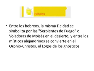 • Entre los hebreos, la misma Deidad se
simboliza por las "Serpientes de Fuego" o
Voladoras de Moisés en el desierto; y entre los
místicos alejandrinos se convierte en el
Orphio-Christos, el Logos de los gnósticos

 