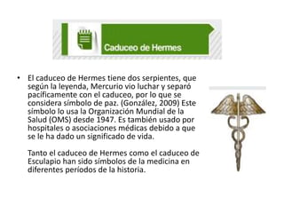 • El caduceo de Hermes tiene dos serpientes, que
según la leyenda, Mercurio vio luchar y separó
pacíficamente con el caduceo, por lo que se
considera símbolo de paz. (González, 2009) Este
símbolo lo usa la Organización Mundial de la
Salud (OMS) desde 1947. Es también usado por
hospitales o asociaciones médicas debido a que
se le ha dado un significado de vida.
Tanto el caduceo de Hermes como el caduceo de
Esculapio han sido símbolos de la medicina en
diferentes períodos de la historia.

 