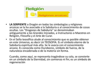 • LA SERPIENTE o Dragón en todas las simbologías y religiones
arcaicas se la ha asociado a la Sabiduría o al conocimiento de cosas
ocultas. Los "Dragones de Sabiduría" se denominaban
antiguamente a los Grandes Iniciados, a Instructores o Maestros en
Religión, Filosofía y el Arte de Curar.
• En el Sello teosófico alude al conocimiento que es posible obtener
en este Universo, es decir LA TEOSOFÍA. Es el símbolo eterno de la
Sabiduría espiritual más alta. Se le asocia con el conocimiento
arcano. Es conocida como Ouroboros, símbolo de fuerza, de la
naturaleza encadenada o de la materia sin forma.
Cuando, como aquí, se representa tragándose su cola, se convierte
en un símbolo de la Eternidad, sin comienzo ni fin; es un símbolo de
regeneración

 