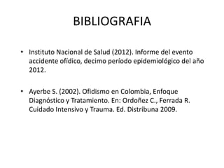 BIBLIOGRAFIA
• Instituto Nacional de Salud (2012). Informe del evento
accidente ofídico, decimo período epidemiológico del año
2012.
• Ayerbe S. (2002). Ofidismo en Colombia, Enfoque
Diagnóstico y Tratamiento. En: Ordoñez C., Ferrada R.
Cuidado Intensivo y Trauma. Ed. Distribuna 2009.

 