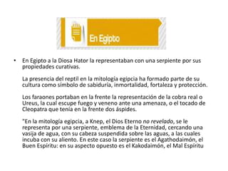 • En Egipto a la Diosa Hator la representaban con una serpiente por sus
propiedades curativas.
La presencia del reptil en la mitología egipcia ha formado parte de su
cultura como símbolo de sabiduría, inmortalidad, fortaleza y protección.
Los faraones portaban en la frente la representación de la cobra real o
Ureus, la cual escupe fuego y veneno ante una amenaza, o el tocado de
Cleopatra que tenía en la frente dos áspides.
"En la mitología egipcia, a Knep, el Dios Eterno no revelado, se le
representa por una serpiente, emblema de la Eternidad, cercando una
vasija de agua, con su cabeza suspendida sobre las aguas, a las cuales
incuba con su aliento. En este caso la serpiente es el Agathodaimón, el
Buen Espíritu: en su aspecto opuesto es el Kakodaimón, el Mal Espíritu

 